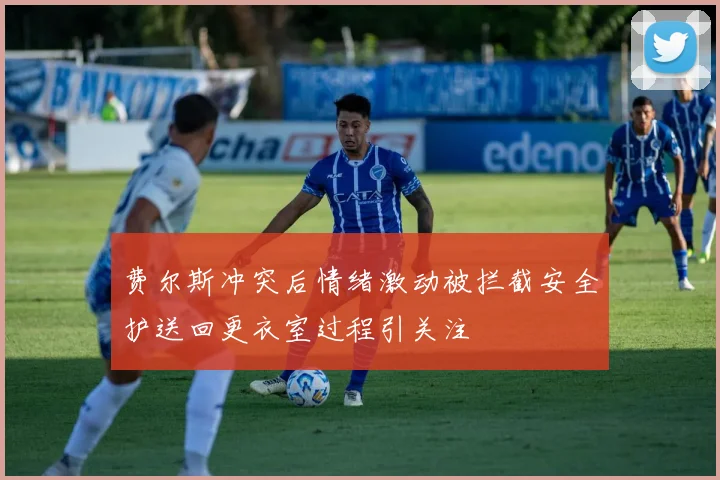 费尔斯冲突后情绪激动被拦截安全护送回更衣室过程引关注