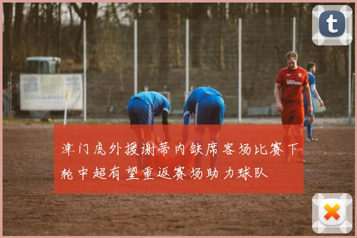 津门虎外援谢蒂内缺席客场比赛下轮中超有望重返赛场助力球队