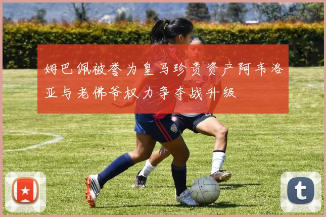 姆巴佩被誉为皇马珍贵资产阿韦洛亚与老佛爷权力争夺战升级