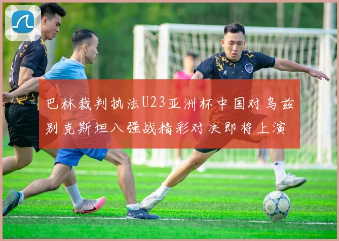 巴林裁判执法U23亚洲杯中国对乌兹别克斯坦八强战精彩对决即将上演
