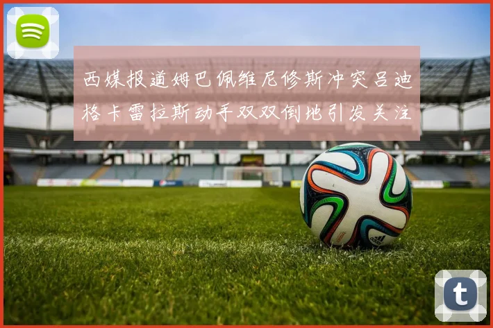 西媒报道姆巴佩维尼修斯冲突吕迪格卡雷拉斯动手双双倒地引发关注
