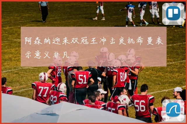 阿森纳迎来双冠王冲击良机希曼表示意义非凡