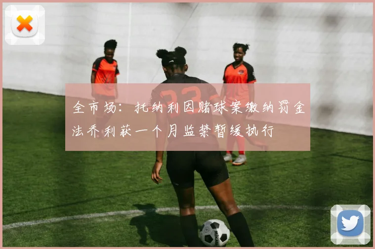 全市场：托纳利因赌球案缴纳罚金法乔利获一个月监禁暂缓执行
