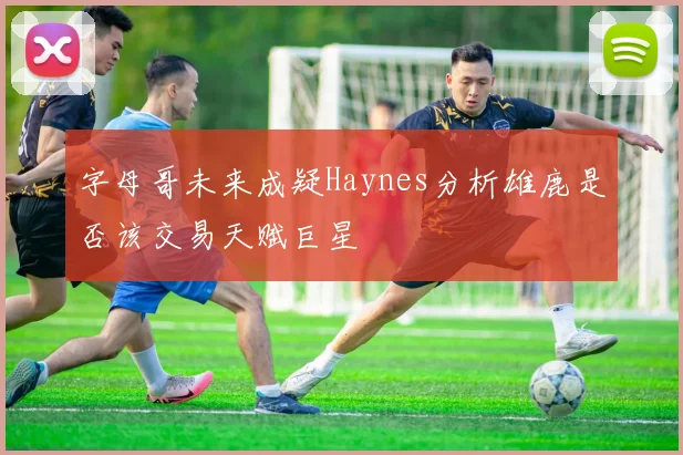 字母哥未来成疑Haynes分析雄鹿是否该交易天赋巨星