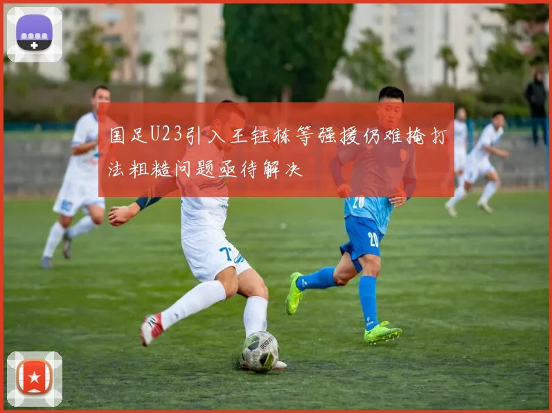 国足U23引入王钰栋等强援仍难掩打法粗糙问题亟待解决
