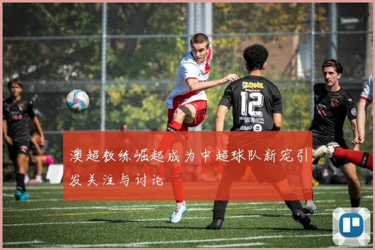 澳超教练崛起成为中超球队新宠引发关注与讨论