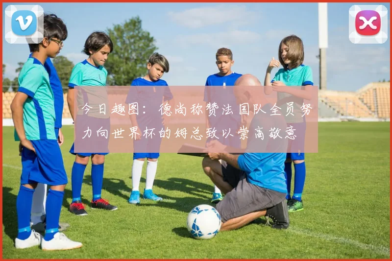 今日趣图：德尚称赞法国队全员努力向世界杯的姆总致以崇高敬意