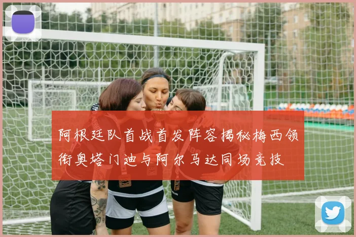 阿根廷队首战首发阵容揭秘梅西领衔奥塔门迪与阿尔马达同场竞技