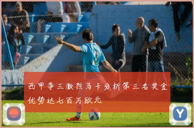 西甲争三激烈马卡分析第三名奖金优势达七百万欧元