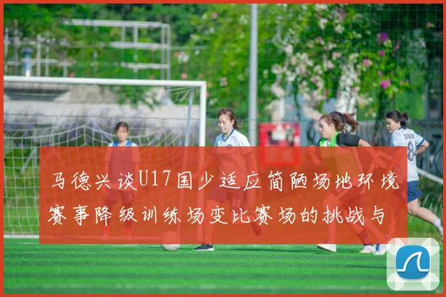 马德兴谈U17国少适应简陋场地环境赛事降级训练场变比赛场的挑战与应对