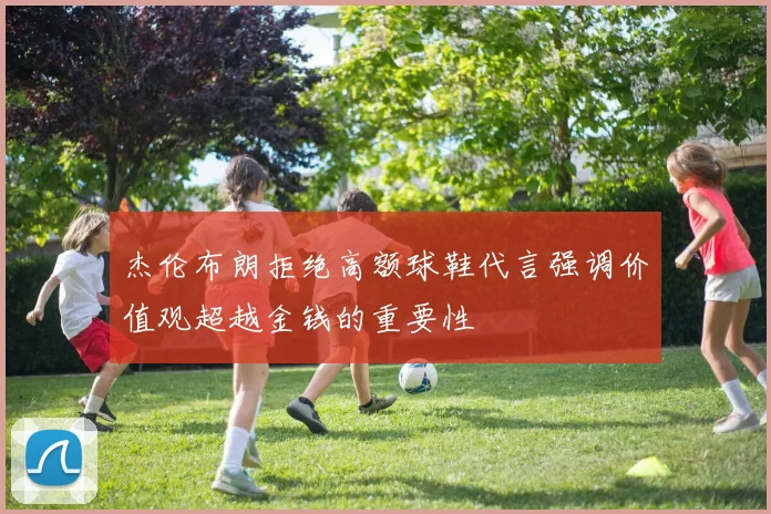 杰伦布朗拒绝高额球鞋代言强调价值观超越金钱的重要性