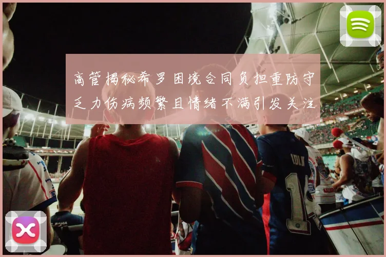 高管揭秘希罗困境合同负担重防守乏力伤病频繁且情绪不满引发关注