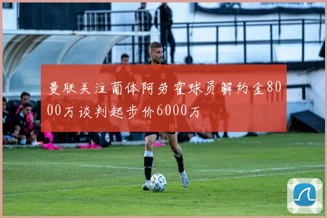曼联关注葡体阿劳霍球员解约金8000万谈判起步价6000万