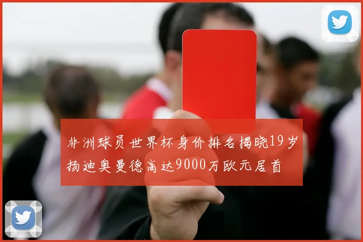 非洲球员世界杯身价排名揭晓19岁扬迪奥曼德高达9000万欧元居首