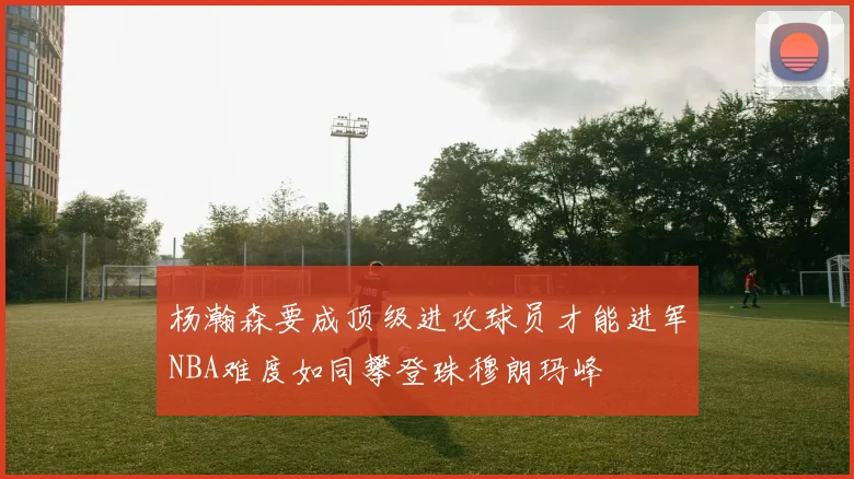 杨瀚森要成顶级进攻球员才能进军NBA难度如同攀登珠穆朗玛峰