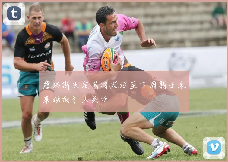 詹姆斯决定或将延迟至下周骑士未来动向引人关注