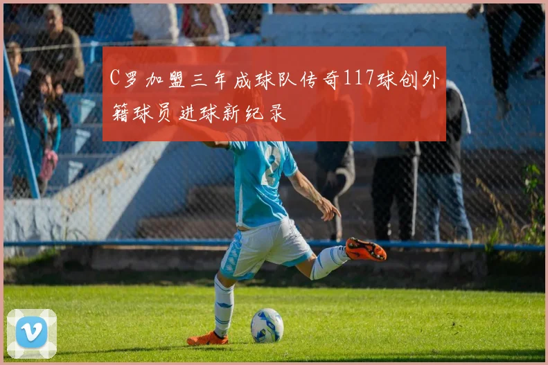 C罗加盟三年成球队传奇117球创外籍球员进球新纪录