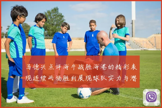 马德兴点评海牛战胜海港的精彩表现连续两场胜利展现球队实力与潜力
